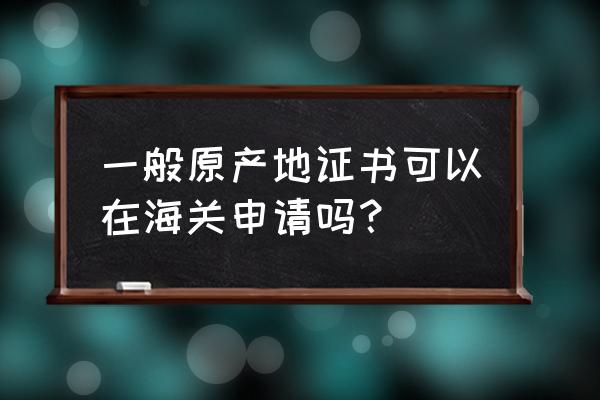 进口报关原产地证怎么添加 一般原产地证书可以在海关申请吗？