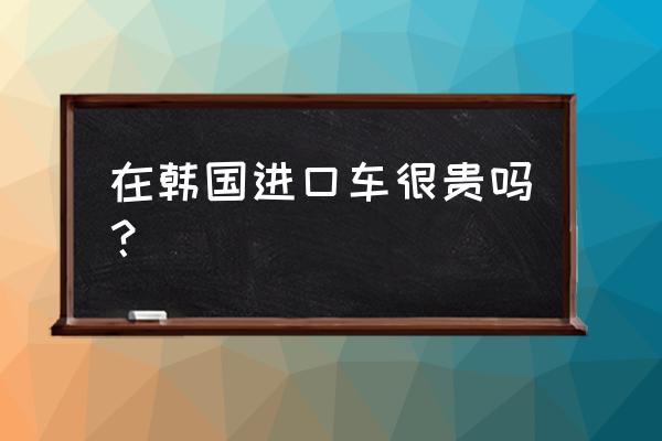 进口车是不是更贵 在韩国进口车很贵吗？