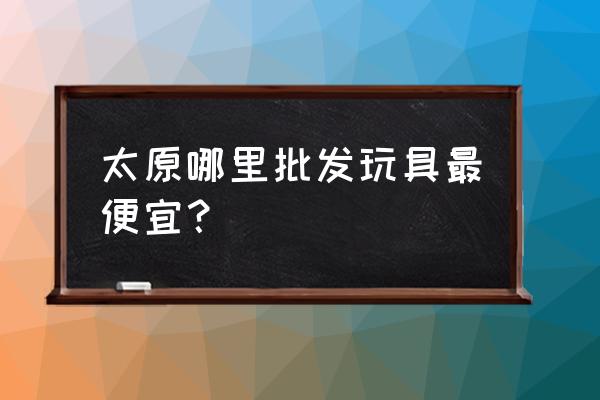 太原市哪里卖称斤玩具批发 太原哪里批发玩具最便宜？