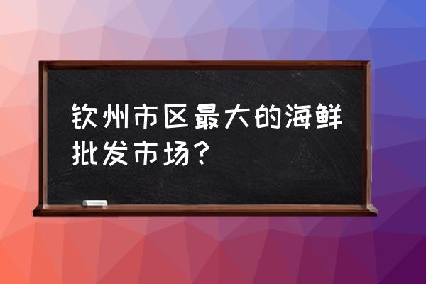 钦州有冷冻批发市场吗 钦州市区最大的海鲜批发市场？