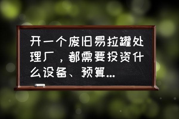 办一个铁罐加工厂需要多少钱 开一个废旧易拉罐处理厂，都需要投资什么设备、预算什么的？