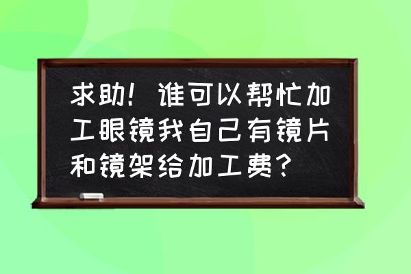 成都有没有眼镜加工厂 求助！谁可以帮忙加工眼镜我自己有镜片和镜架给加工费？