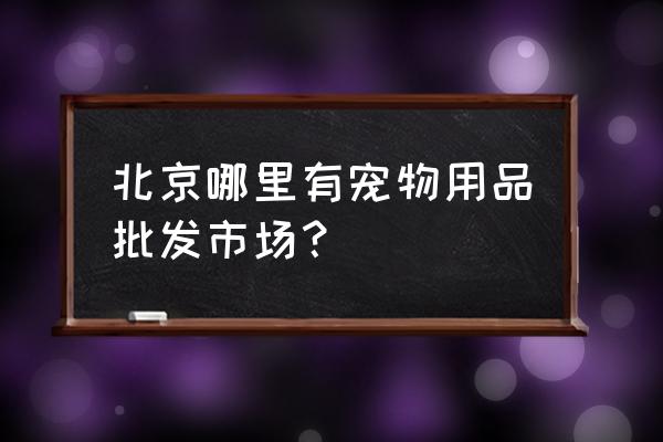 北京通州宠物批发市场搬哪了 北京哪里有宠物用品批发市场？