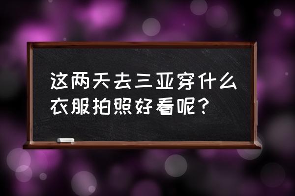 三亚拍照穿啥衣服好 这两天去三亚穿什么衣服拍照好看呢？