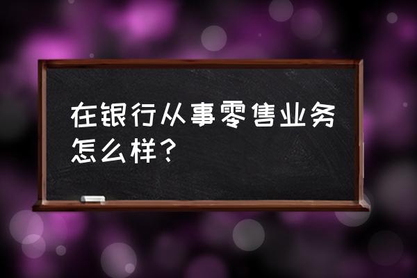 浦发综合零售业务好做吗 在银行从事零售业务怎么样？