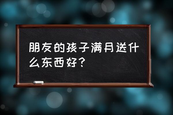 朋友满月酒送什么礼物好呢 朋友的孩子满月送什么东西好？