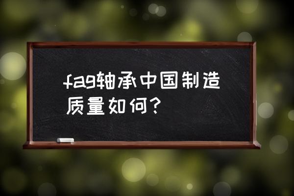 fag进口轴承的质量怎么样 fag轴承中国制造质量如何？