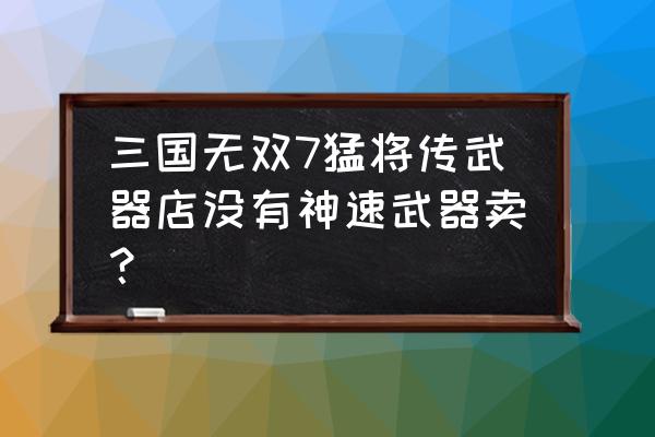 三国武器批发商为什么 三国无双7猛将传武器店没有神速武器卖？