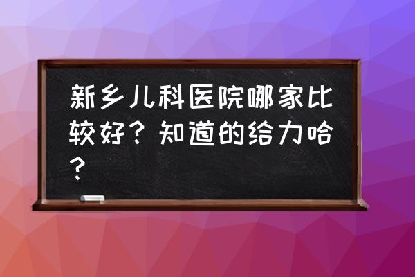 新乡哪个诊所给孩子看病好 新乡儿科医院哪家比较好？知道的给力哈？