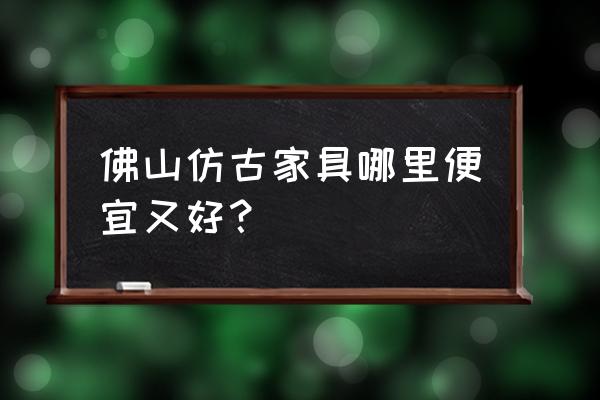 仿古家具哪集中批发 佛山仿古家具哪里便宜又好？