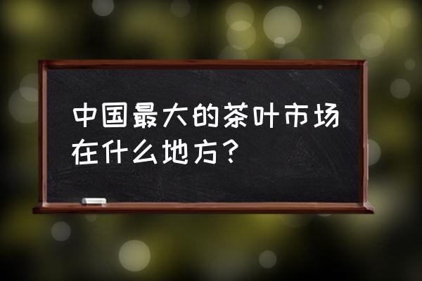 广州市茶叶批发市场在哪 中国最大的茶叶市场在什么地方？