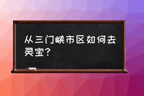 三门峡东到灵宝高速多少钱 从三门峡市区如何去灵宝？