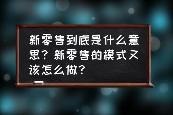 怎么样做好新零售 新零售到底是什么意思？新零售的模式又该怎么做？