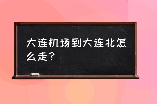 去周水子机场到大连哪个站 大连机场到大连北怎么走？