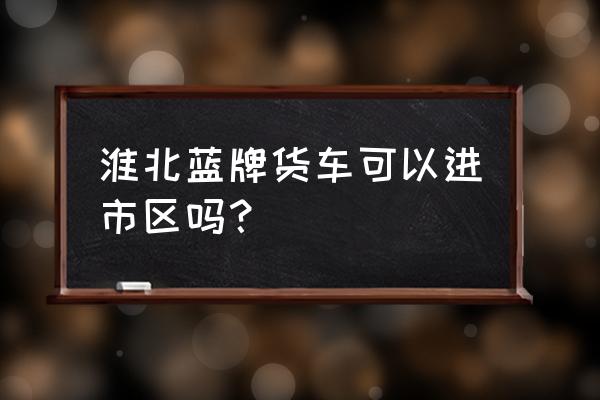 货车从淮北哪地方能到碧桂园 淮北蓝牌货车可以进市区吗？