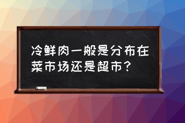 安庆批发市场有冷冻肉卖吗 冷鲜肉一般是分布在菜市场还是超市？