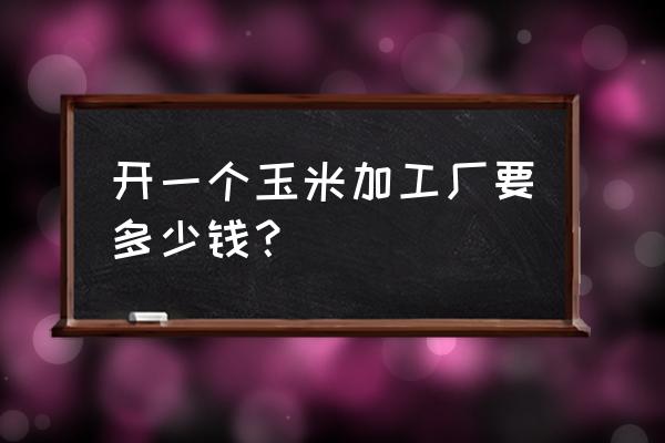 玉米加工厂投资多少钱小型 开一个玉米加工厂要多少钱？