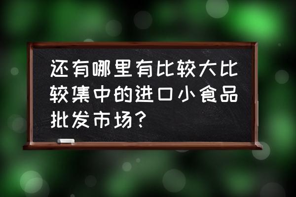 进口食品从哪批发市场 还有哪里有比较大比较集中的进口小食品批发市场？