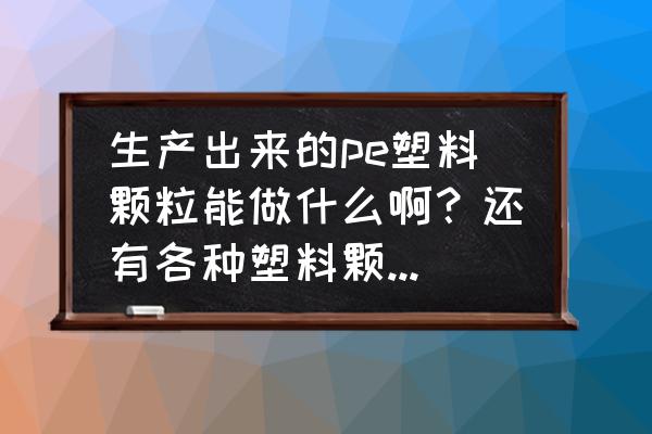 塑料颗粒代加工产品有哪些 生产出来的pe塑料颗粒能做什么啊？还有各种塑料颗粒主要生产什么求解答，简单明了的？