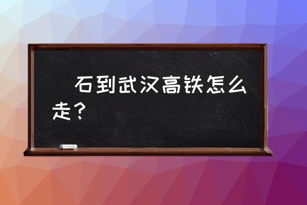 黄石到武汉开车要多久 黃石到武汉高铁怎么走？