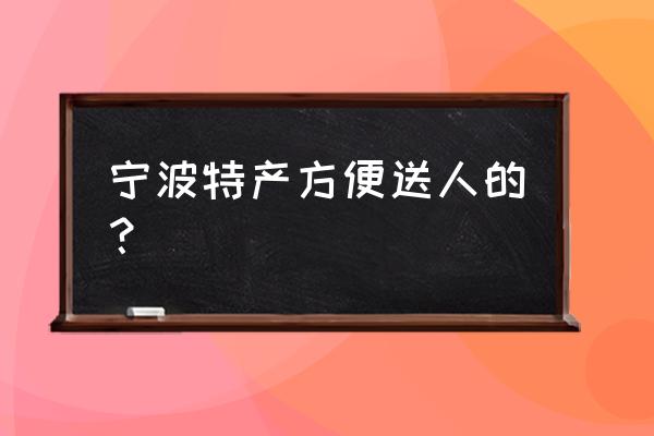 宁波有什么送礼的特产 宁波特产方便送人的？