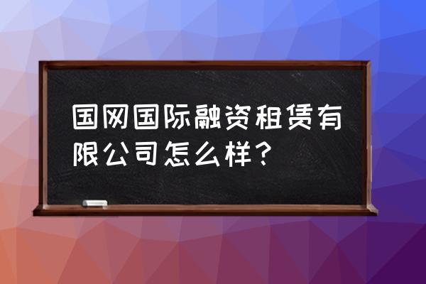 国网国际融资租赁好不好 国网国际融资租赁有限公司怎么样？