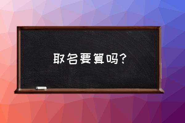 小孩取名字需要查生辰八字吗 取名要算吗？