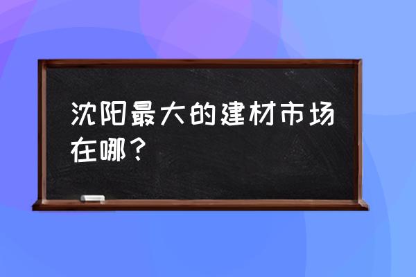 沈阳材料市场都有哪些 沈阳最大的建材市场在哪？