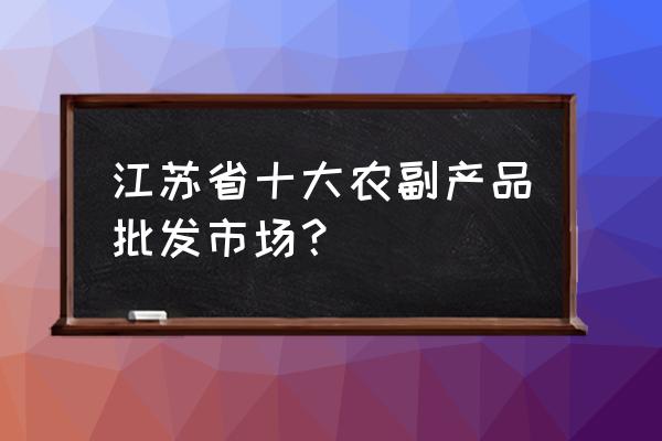 淮安哪有西瓜批发市场 江苏省十大农副产品批发市场？