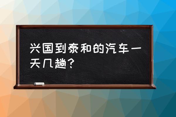 兴国到吉安汽车一天有几走尚 兴国到泰和的汽车一天几趟？