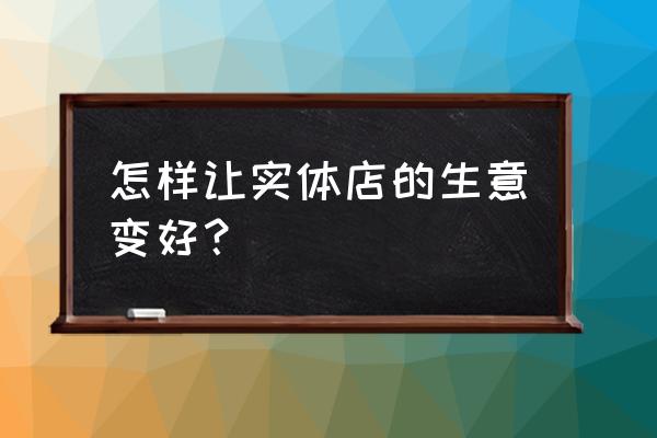 零售店应如何做好生意 怎样让实体店的生意变好？