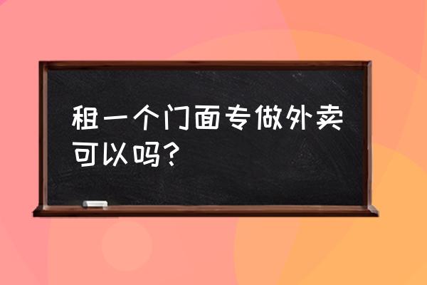 芜湖哪里的门面可以做外卖 租一个门面专做外卖可以吗？