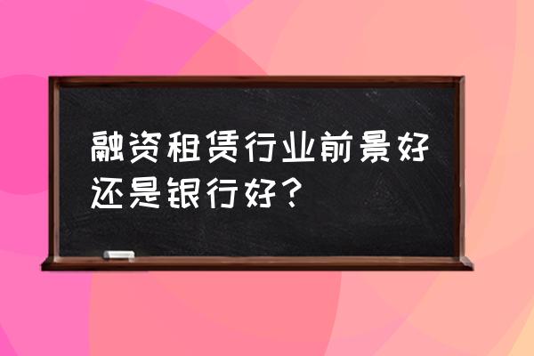 融资租赁哪个板块比较好做 融资租赁行业前景好还是银行好？