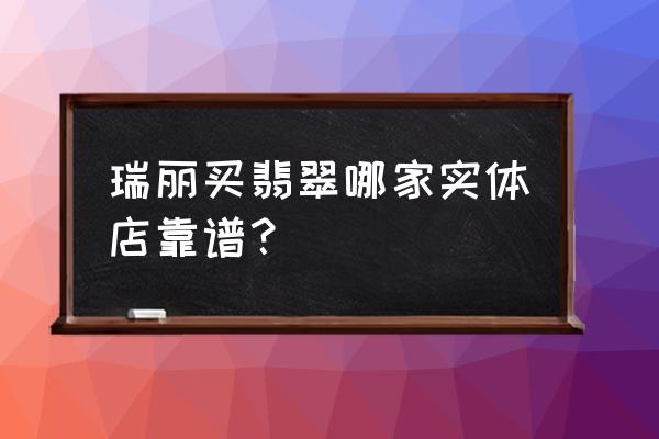 瑞丽有什么有名的玉石市场 瑞丽买翡翠哪家实体店靠谱？