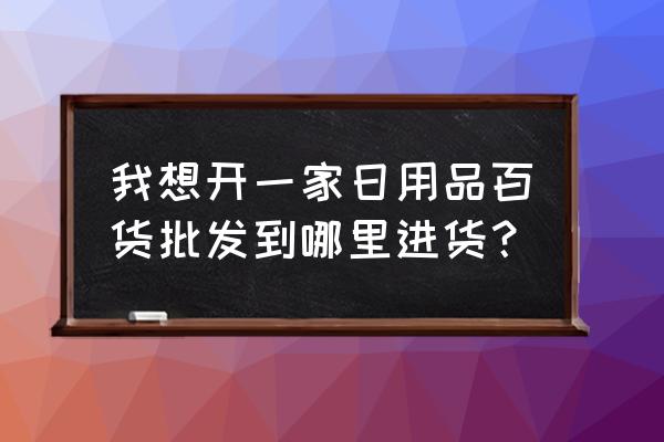 开日用杂货店怎样找批发商 我想开一家日用品百货批发到哪里进货？