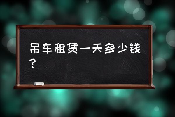 吊车租赁一次一天多少钱 吊车租赁一天多少钱？