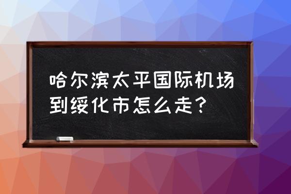 绥化有哈尔滨机场大巴吗 哈尔滨太平国际机场到绥化市怎么走？