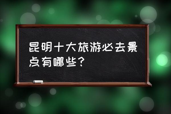 昆明有哪些必去的旅游景点 昆明十大旅游必去景点有哪些？