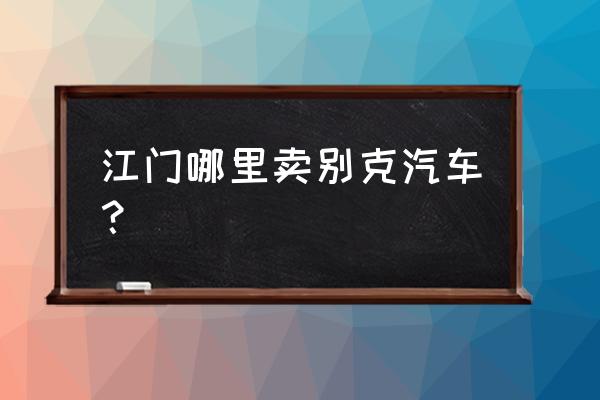 江门市哪个地方买汽车最多 江门哪里卖别克汽车？