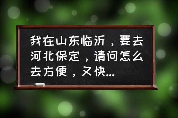 从泰安到保定怎么做高铁 我在山东临沂，要去河北保定，请问怎么去方便，又快又便宜？