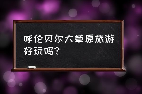 呼伦贝尔大草原现在去好玩吗 呼伦贝尔大草原旅游好玩吗？