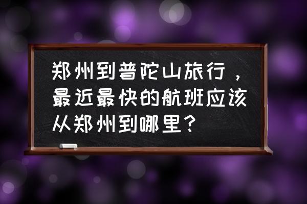 有郑州至舟山直达航班吗 郑州到普陀山旅行，最近最快的航班应该从郑州到哪里？