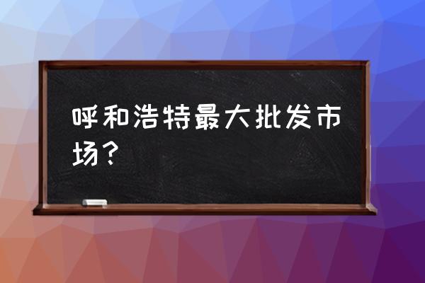 东瓦窑批发市场几点下班 呼和浩特最大批发市场？