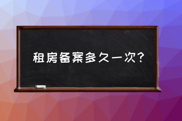 租赁合同备案有效期是一年吗 租房备案多久一次？