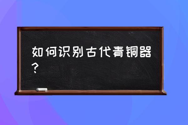 如何辨别青铜器 如何识别古代青铜器？