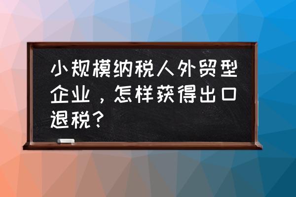 小规模能出口退税吗 小规模纳税人外贸型企业，怎样获得出口退税？