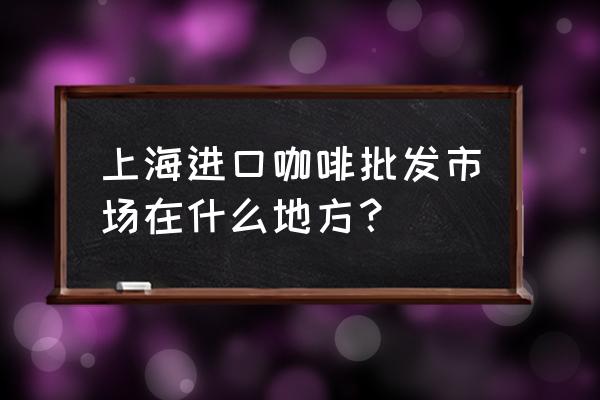 上海国际进口商品城在哪里 上海进口咖啡批发市场在什么地方？