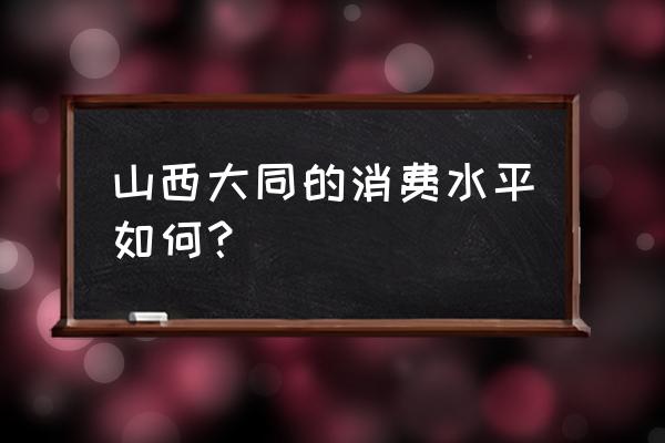 大同消费水平怎么样 山西大同的消费水平如何？