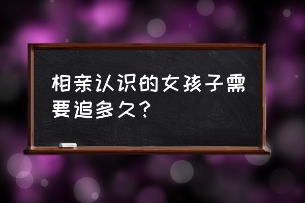 相亲女认识两年呢 相亲认识的女孩子需要追多久？