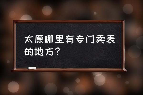 太原市钟表批发市场在哪 太原哪里有专门卖表的地方？